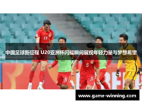 中国足球新征程 U20亚洲杯闪耀瞬间展现年轻力量与梦想希望