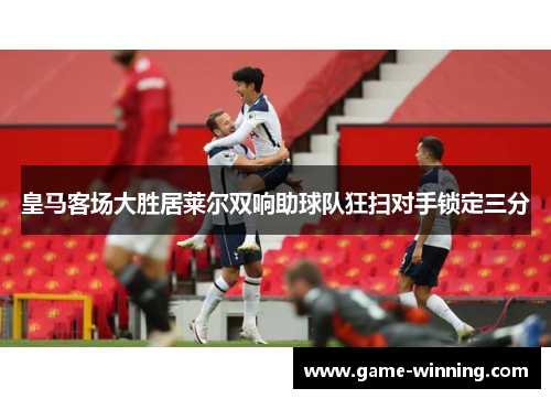 皇马客场大胜居莱尔双响助球队狂扫对手锁定三分
