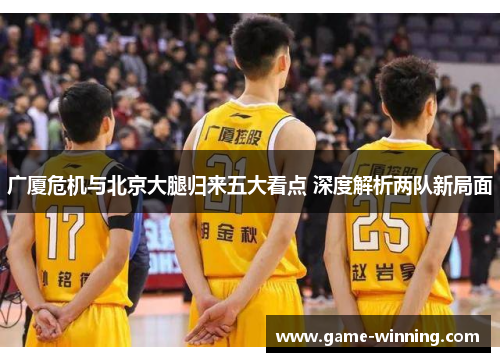 广厦危机与北京大腿归来五大看点 深度解析两队新局面