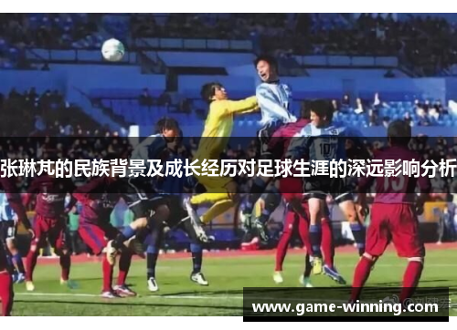 张琳芃的民族背景及成长经历对足球生涯的深远影响分析
